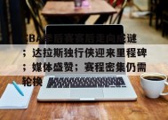 金年会下载-包含CBA季后赛赛后走向成谜；达拉斯独行侠迎来里程碑；媒体盛赞；赛程密集仍需轮换的词条