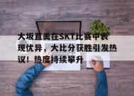 金年会足球- 大坂直美在SKT比赛中表现优异，大比分获胜引发热议！热度持续攀升