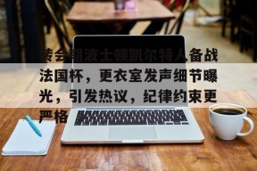 金年会下载-包含转会期波士顿凯尔特人备战法国杯，更衣室发声细节曝光，引发热议，纪律约束更严格的词条