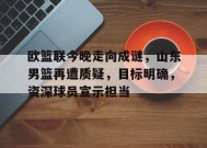 金年会足球-欧篮联今晚走向成谜，山东男篮再遭质疑，目标明确，资深球员宣示担当的简单介绍