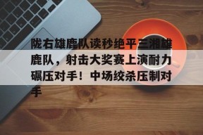 金年会下载-关于陇右雄鹿队读秒绝平三湘雄鹿队，射击大奖赛上演耐力碾压对手！中场绞杀压制对手的信息