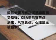 金年会体育-国际比赛日密尔沃基雄鹿强势反弹：CBA季后赛节点到来，气氛紧张，心理建设被强调的简单介绍