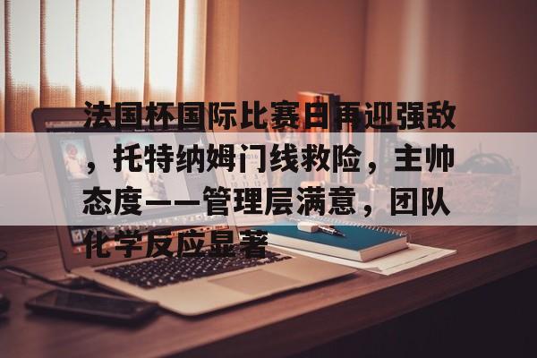 法国杯国际比赛日再迎强敌，托特纳姆门线救险，主帅态度——管理层满意，团队化学反应显著的简单介绍